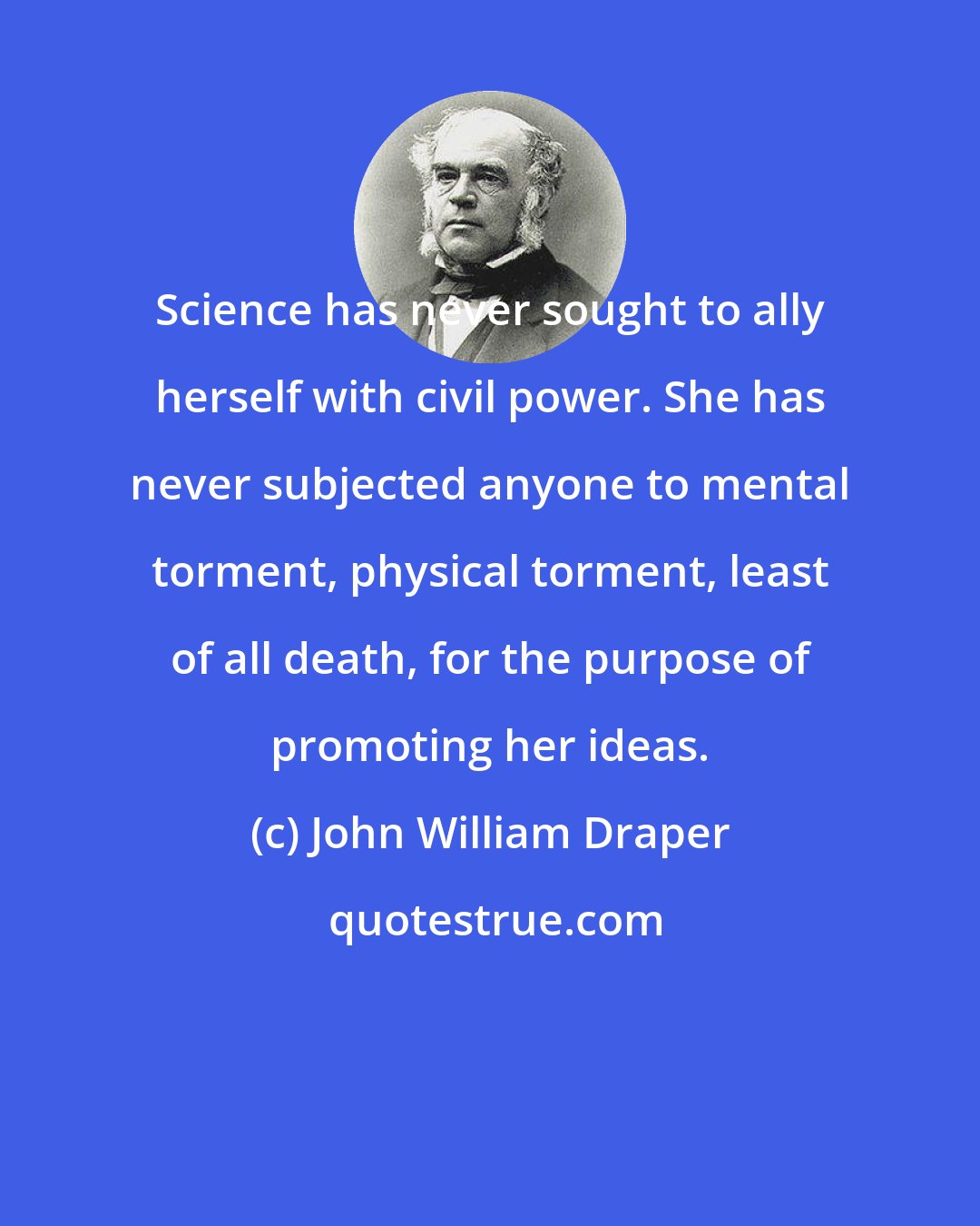 John William Draper: Science has never sought to ally herself with civil power. She has never subjected anyone to mental torment, physical torment, least of all death, for the purpose of promoting her ideas.