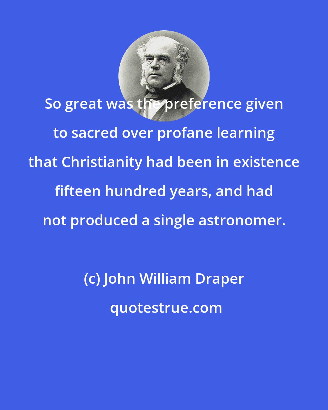 John William Draper: So great was the preference given to sacred over profane learning that Christianity had been in existence fifteen hundred years, and had not produced a single astronomer.