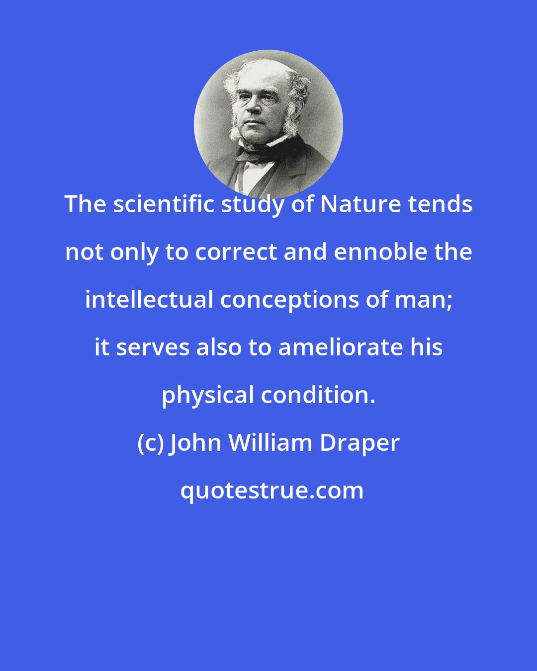 John William Draper: The scientific study of Nature tends not only to correct and ennoble the intellectual conceptions of man; it serves also to ameliorate his physical condition.