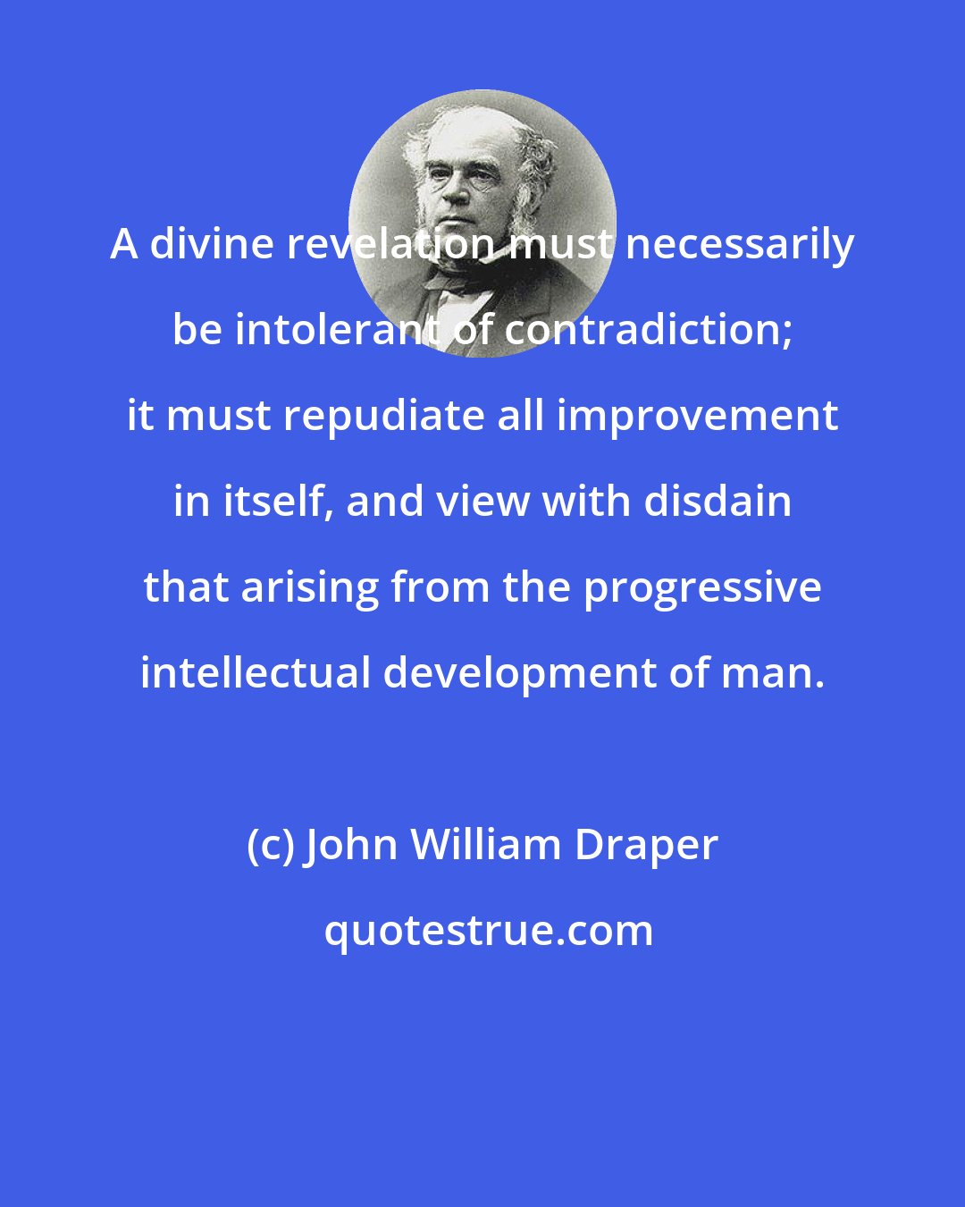 John William Draper: A divine revelation must necessarily be intolerant of contradiction; it must repudiate all improvement in itself, and view with disdain that arising from the progressive intellectual development of man.