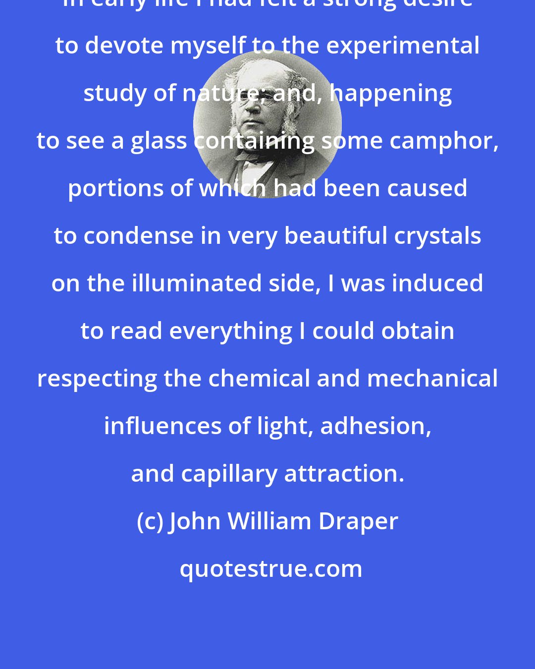 John William Draper: In early life I had felt a strong desire to devote myself to the experimental study of nature; and, happening to see a glass containing some camphor, portions of which had been caused to condense in very beautiful crystals on the illuminated side, I was induced to read everything I could obtain respecting the chemical and mechanical influences of light, adhesion, and capillary attraction.