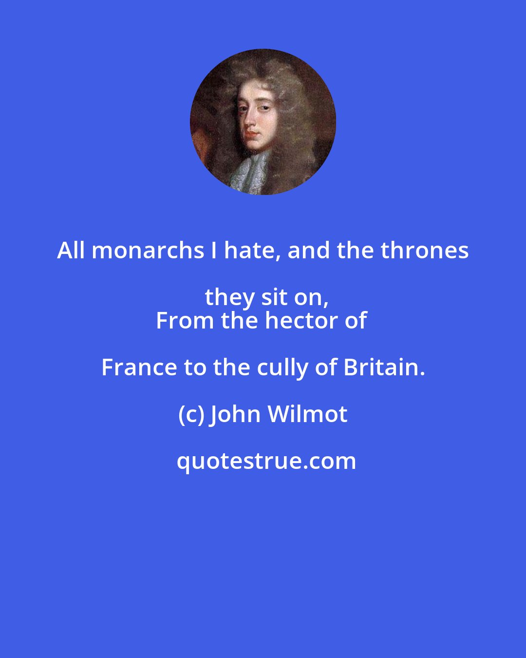 John Wilmot: All monarchs I hate, and the thrones they sit on,
From the hector of France to the cully of Britain.