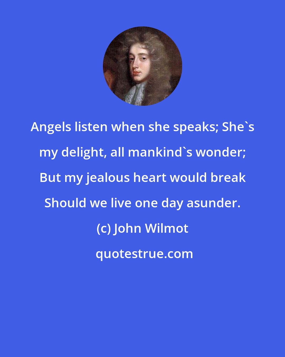 John Wilmot: Angels listen when she speaks; She's my delight, all mankind's wonder; But my jealous heart would break Should we live one day asunder.