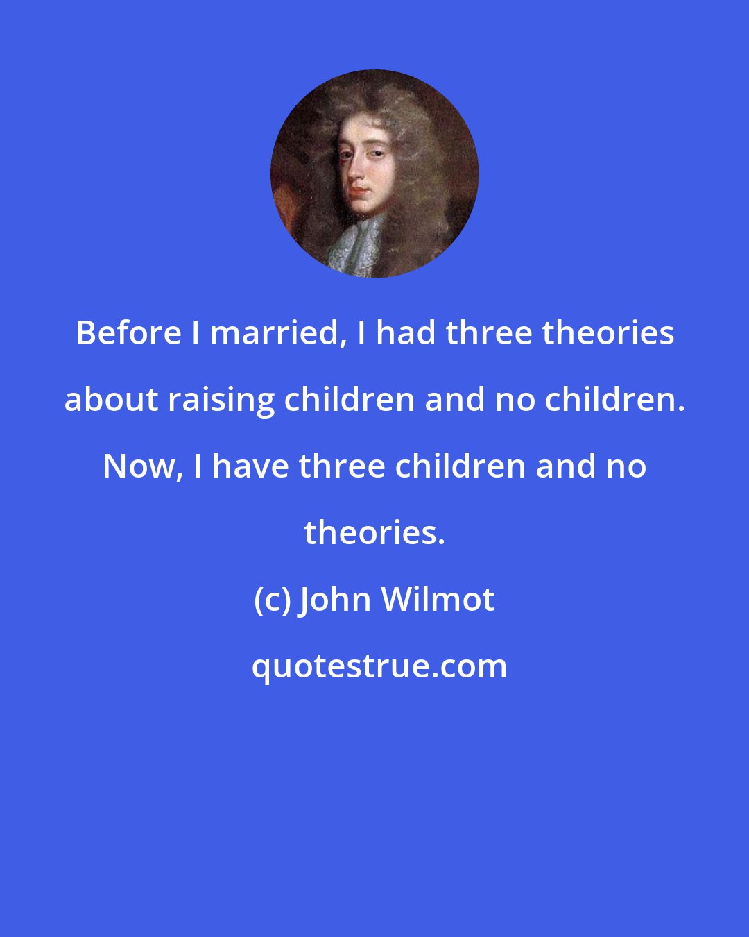 John Wilmot: Before I married, I had three theories about raising children and no children. Now, I have three children and no theories.