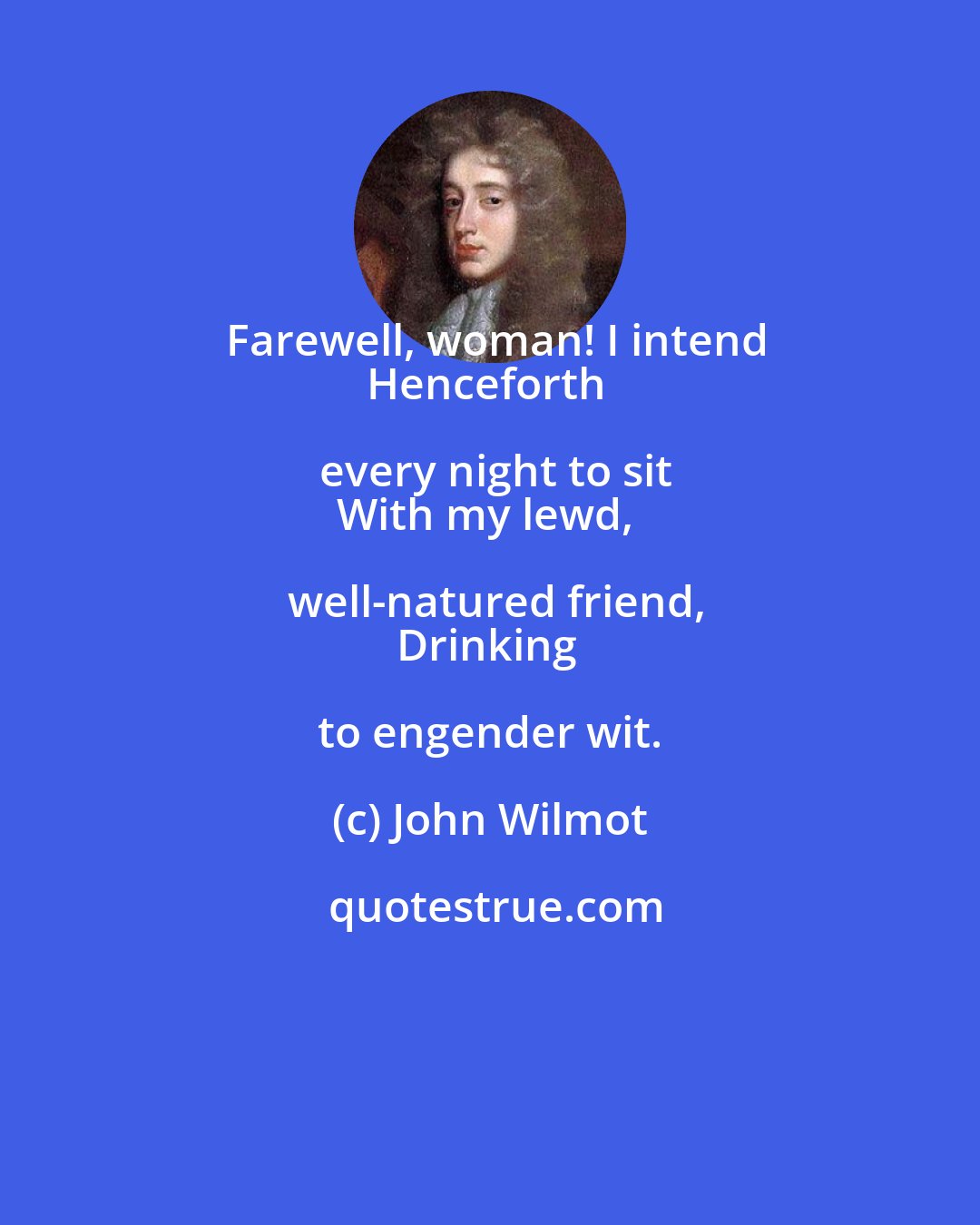 John Wilmot: Farewell, woman! I intend
Henceforth every night to sit
With my lewd, well-natured friend,
Drinking to engender wit.