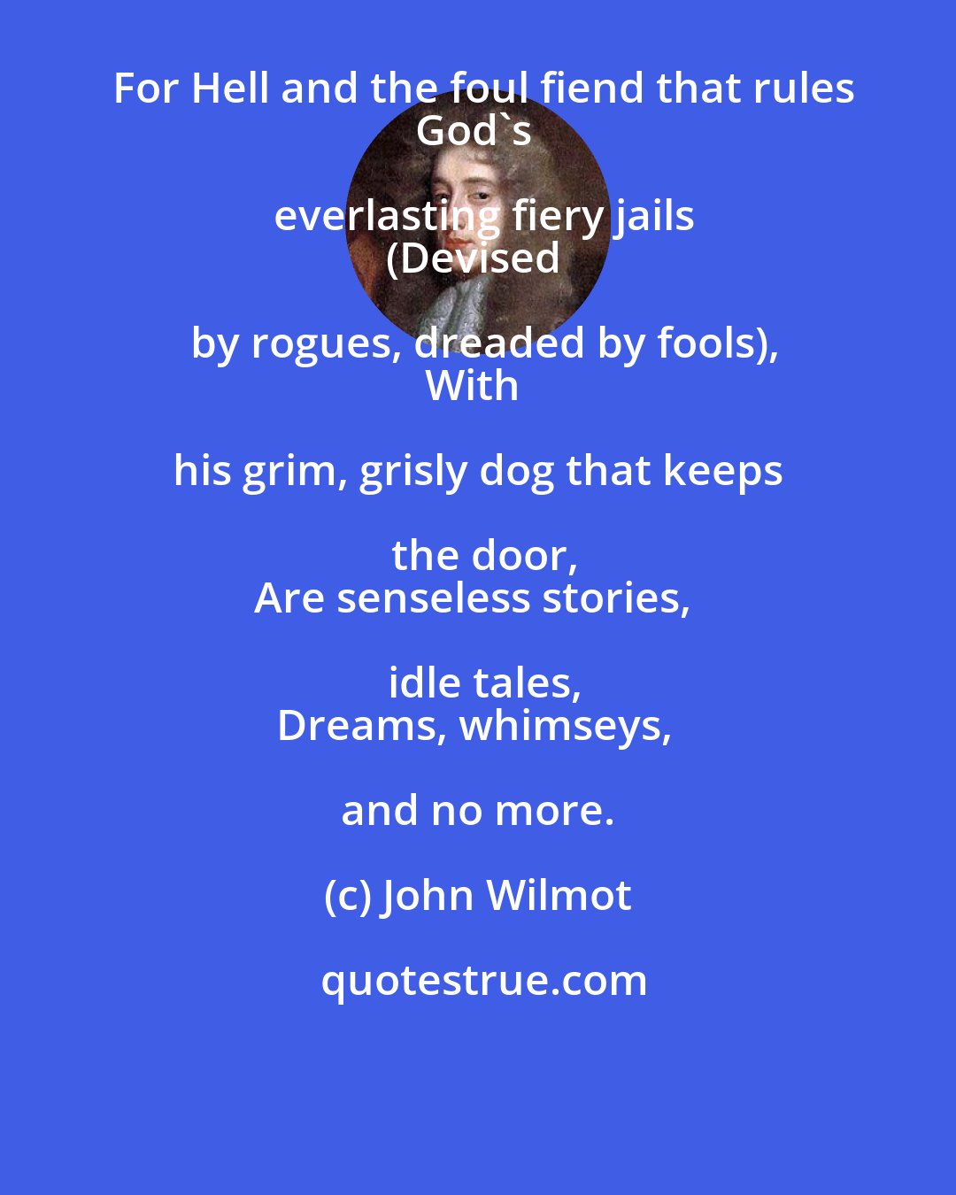 John Wilmot: For Hell and the foul fiend that rules
God's everlasting fiery jails
(Devised by rogues, dreaded by fools),
With his grim, grisly dog that keeps the door,
Are senseless stories, idle tales,
Dreams, whimseys, and no more.