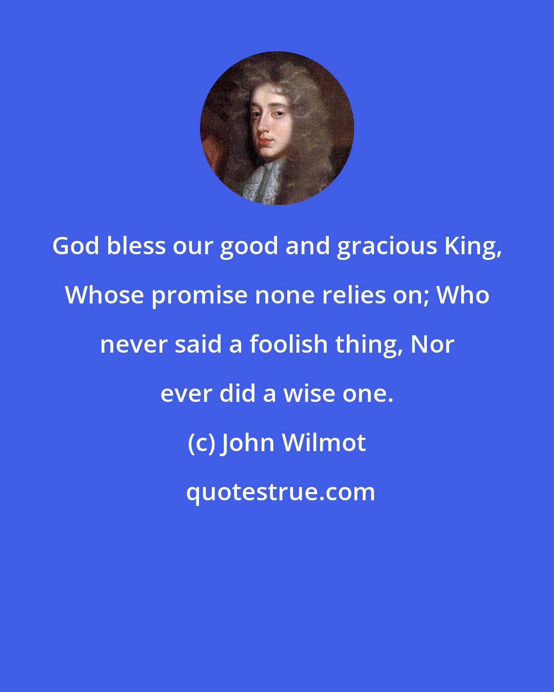 John Wilmot: God bless our good and gracious King, Whose promise none relies on; Who never said a foolish thing, Nor ever did a wise one.