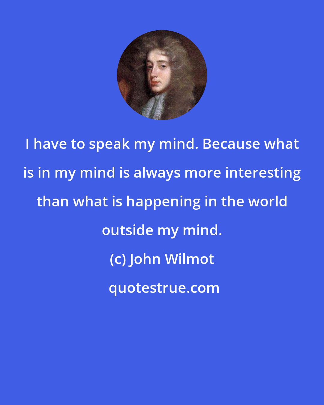 John Wilmot: I have to speak my mind. Because what is in my mind is always more interesting than what is happening in the world outside my mind.