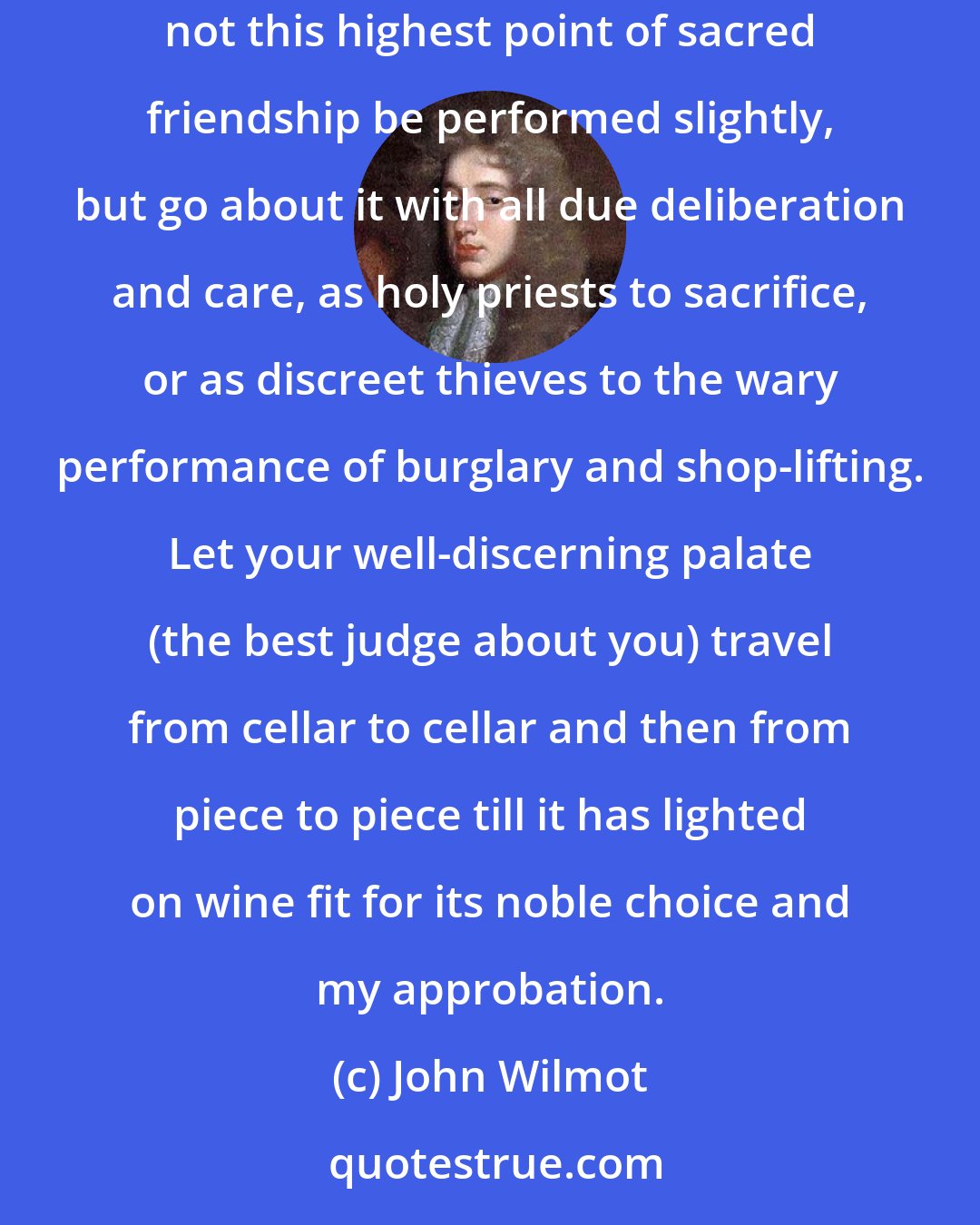 John Wilmot: If you have a grateful heart (which is a miracle amongst you statesmen), show it by directing the bearer to the best wine in town, and pray let not this highest point of sacred friendship be performed slightly, but go about it with all due deliberation and care, as holy priests to sacrifice, or as discreet thieves to the wary performance of burglary and shop-lifting. Let your well-discerning palate (the best judge about you) travel from cellar to cellar and then from piece to piece till it has lighted on wine fit for its noble choice and my approbation.