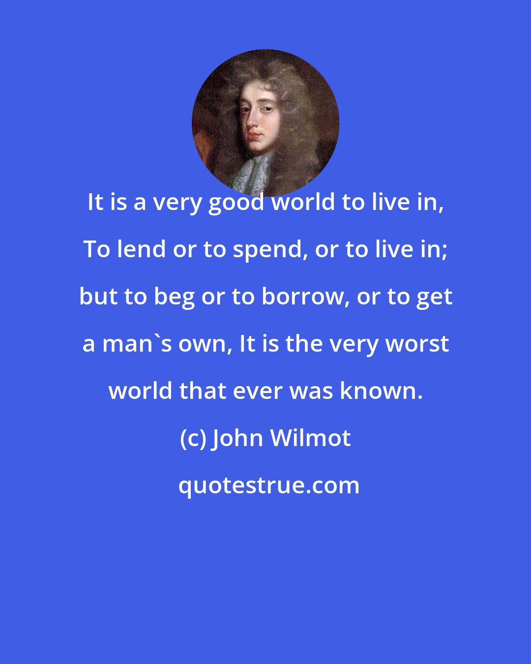 John Wilmot: It is a very good world to live in, To lend or to spend, or to live in; but to beg or to borrow, or to get a man's own, It is the very worst world that ever was known.