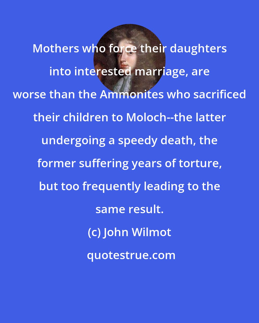 John Wilmot: Mothers who force their daughters into interested marriage, are worse than the Ammonites who sacrificed their children to Moloch--the latter undergoing a speedy death, the former suffering years of torture, but too frequently leading to the same result.