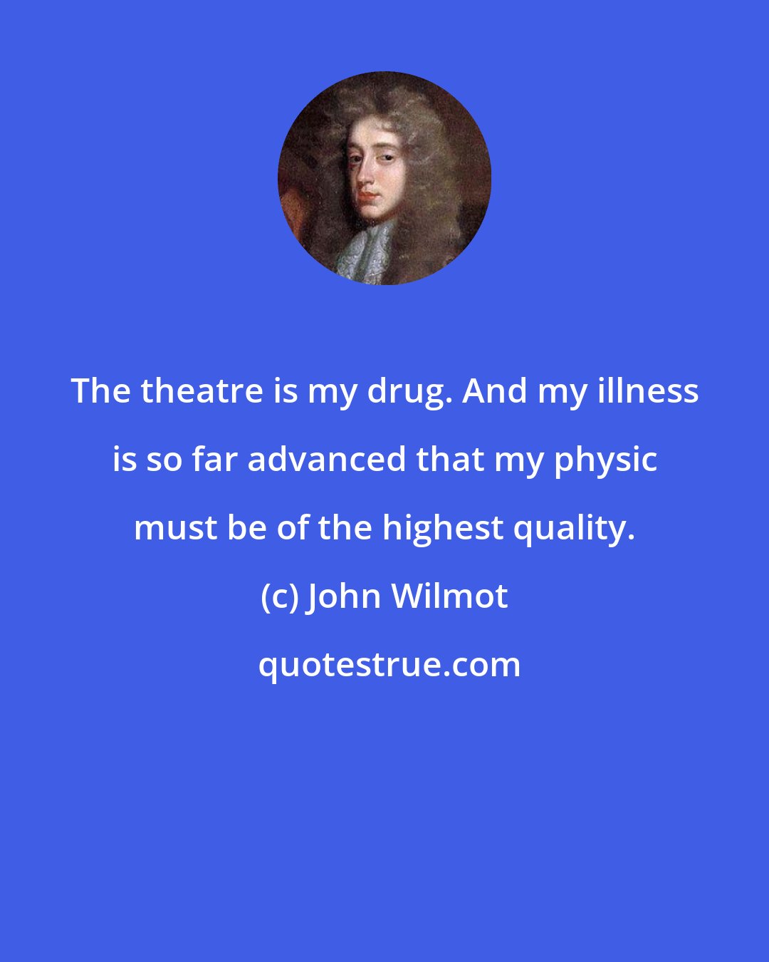 John Wilmot: The theatre is my drug. And my illness is so far advanced that my physic must be of the highest quality.