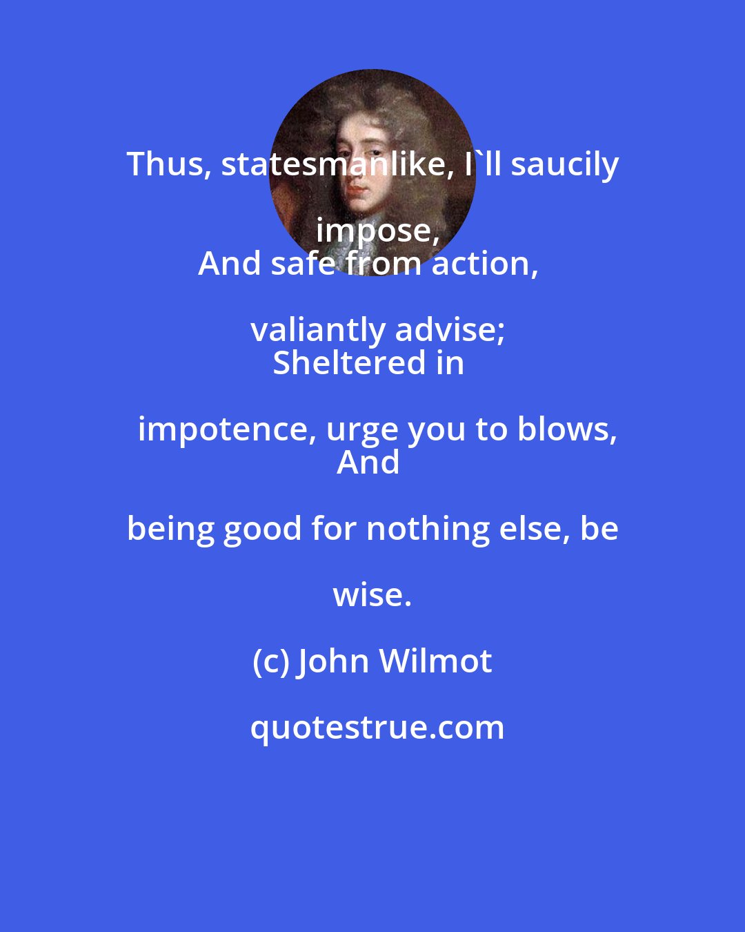John Wilmot: Thus, statesmanlike, I'll saucily impose,
And safe from action, valiantly advise;
Sheltered in impotence, urge you to blows,
And being good for nothing else, be wise.