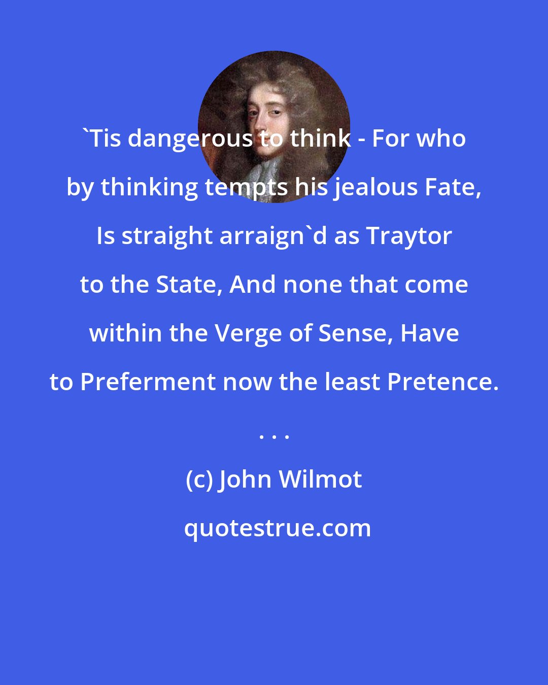 John Wilmot: 'Tis dangerous to think - For who by thinking tempts his jealous Fate, Is straight arraign'd as Traytor to the State, And none that come within the Verge of Sense, Have to Preferment now the least Pretence. . . .