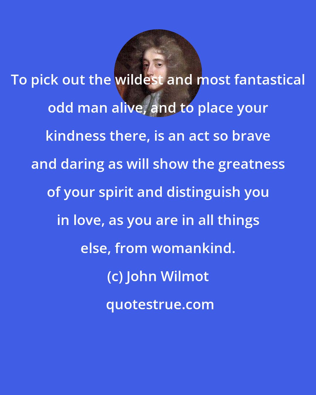 John Wilmot: To pick out the wildest and most fantastical odd man alive, and to place your kindness there, is an act so brave and daring as will show the greatness of your spirit and distinguish you in love, as you are in all things else, from womankind.