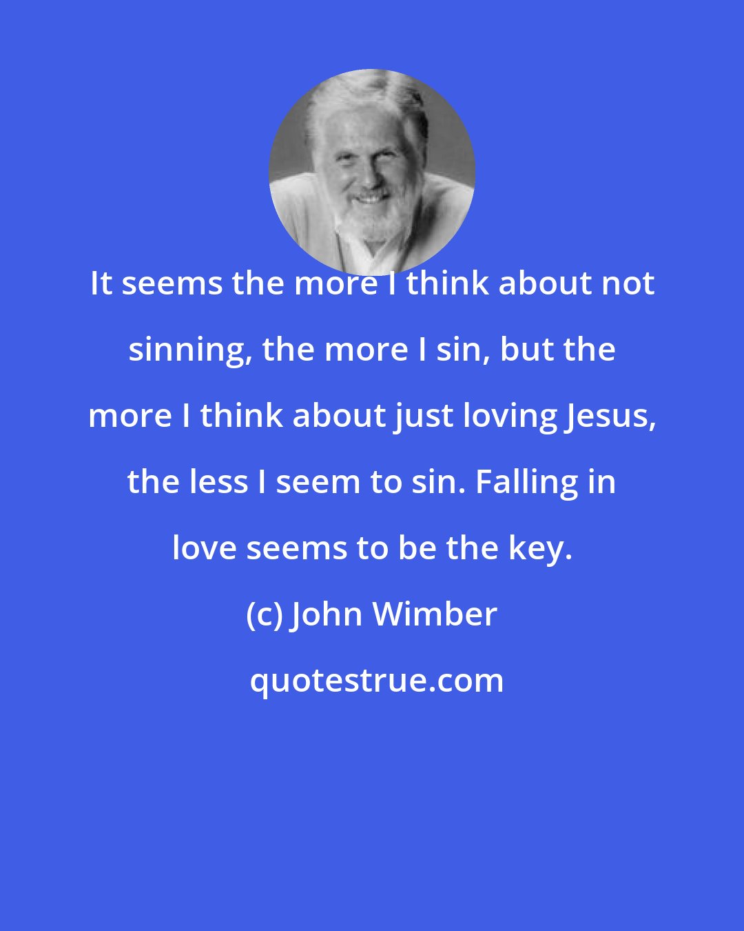 John Wimber: It seems the more I think about not sinning, the more I sin, but the more I think about just loving Jesus, the less I seem to sin. Falling in love seems to be the key.