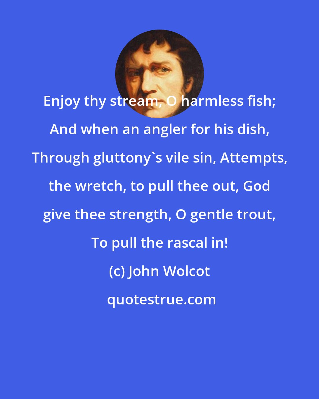 John Wolcot: Enjoy thy stream, O harmless fish; And when an angler for his dish, Through gluttony's vile sin, Attempts, the wretch, to pull thee out, God give thee strength, O gentle trout, To pull the rascal in!