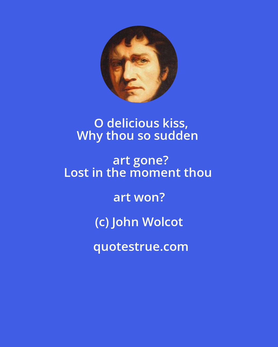 John Wolcot: O delicious kiss,
Why thou so sudden art gone?
Lost in the moment thou art won?