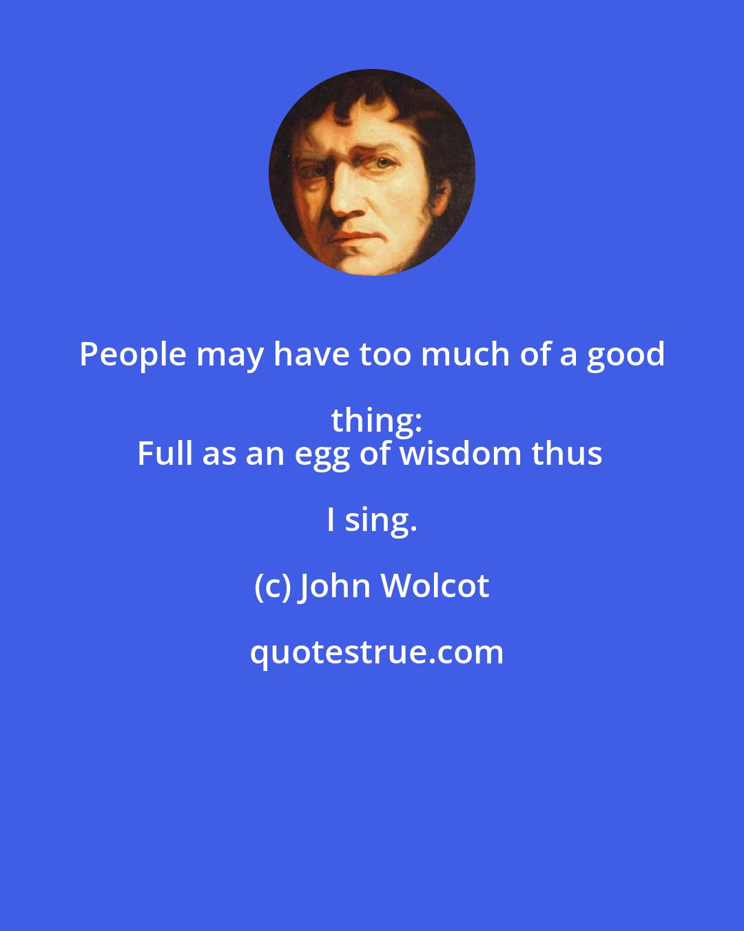 John Wolcot: People may have too much of a good thing:
Full as an egg of wisdom thus I sing.