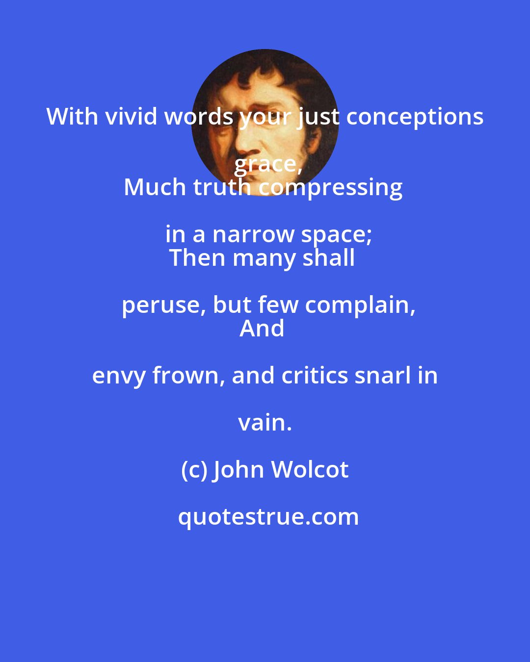 John Wolcot: With vivid words your just conceptions grace,
Much truth compressing in a narrow space;
Then many shall peruse, but few complain,
And envy frown, and critics snarl in vain.