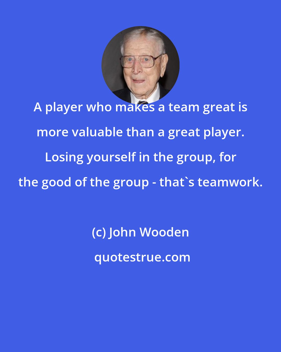 John Wooden: A player who makes a team great is more valuable than a great player. Losing yourself in the group, for the good of the group - that's teamwork.