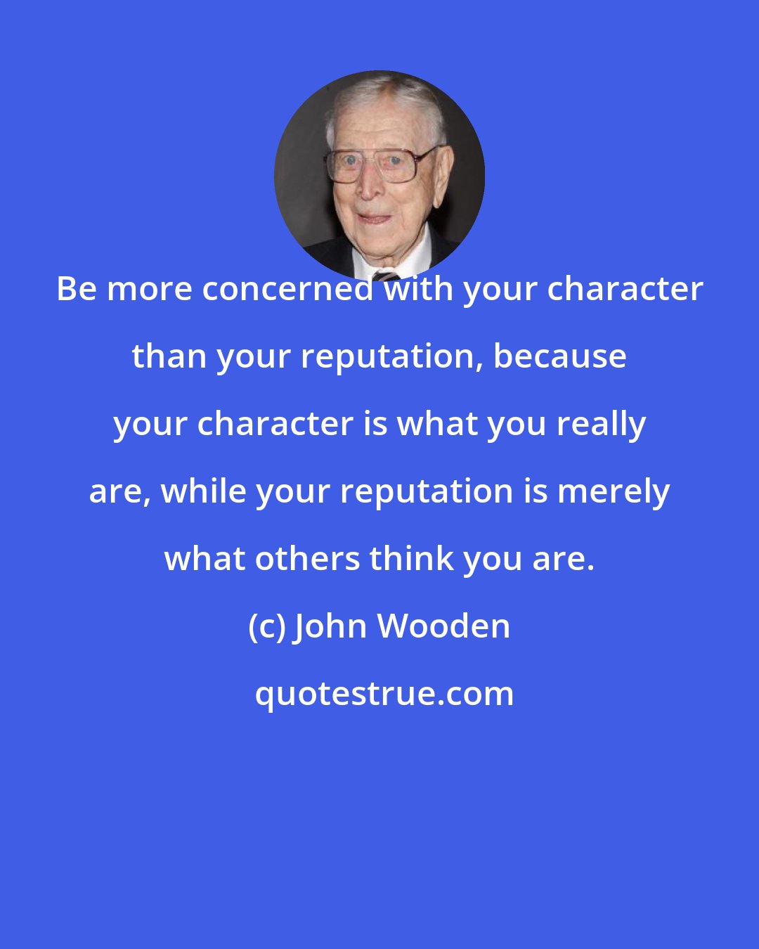 John Wooden: Be more concerned with your character than your reputation, because your character is what you really are, while your reputation is merely what others think you are.