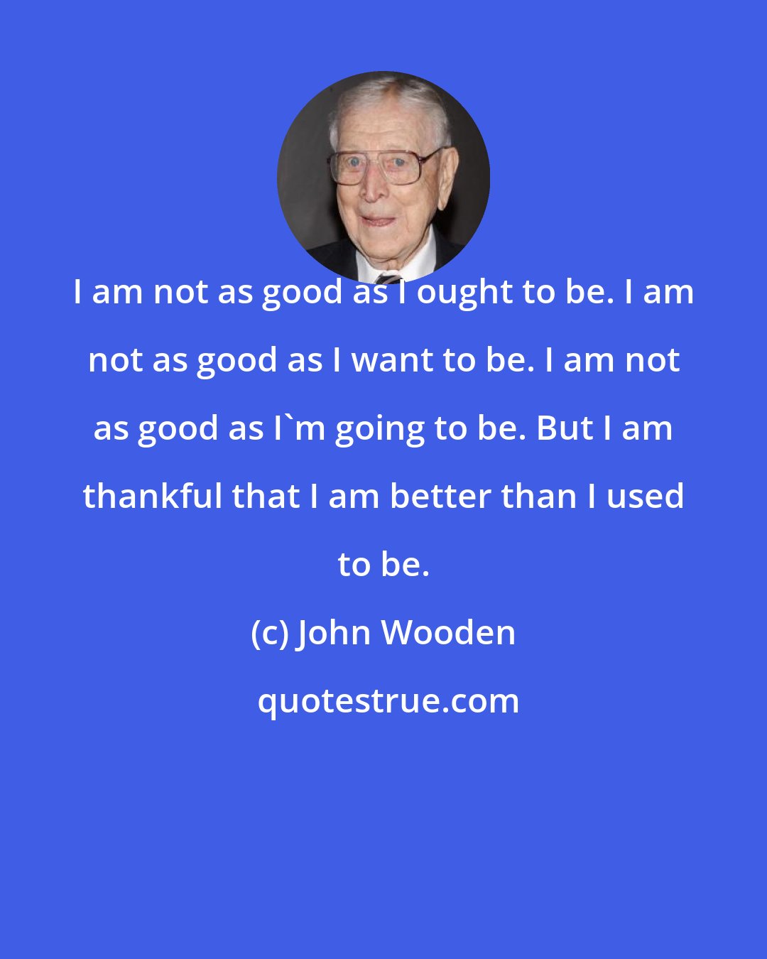 John Wooden: I am not as good as I ought to be. I am not as good as I want to be. I am not as good as I'm going to be. But I am thankful that I am better than I used to be.