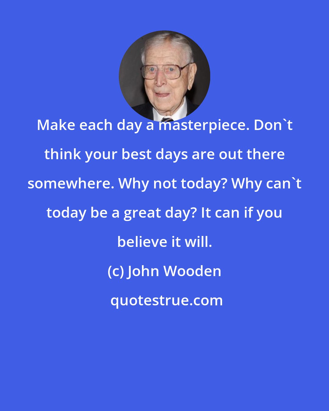 John Wooden: Make each day a masterpiece. Don't think your best days are out there somewhere. Why not today? Why can't today be a great day? It can if you believe it will.