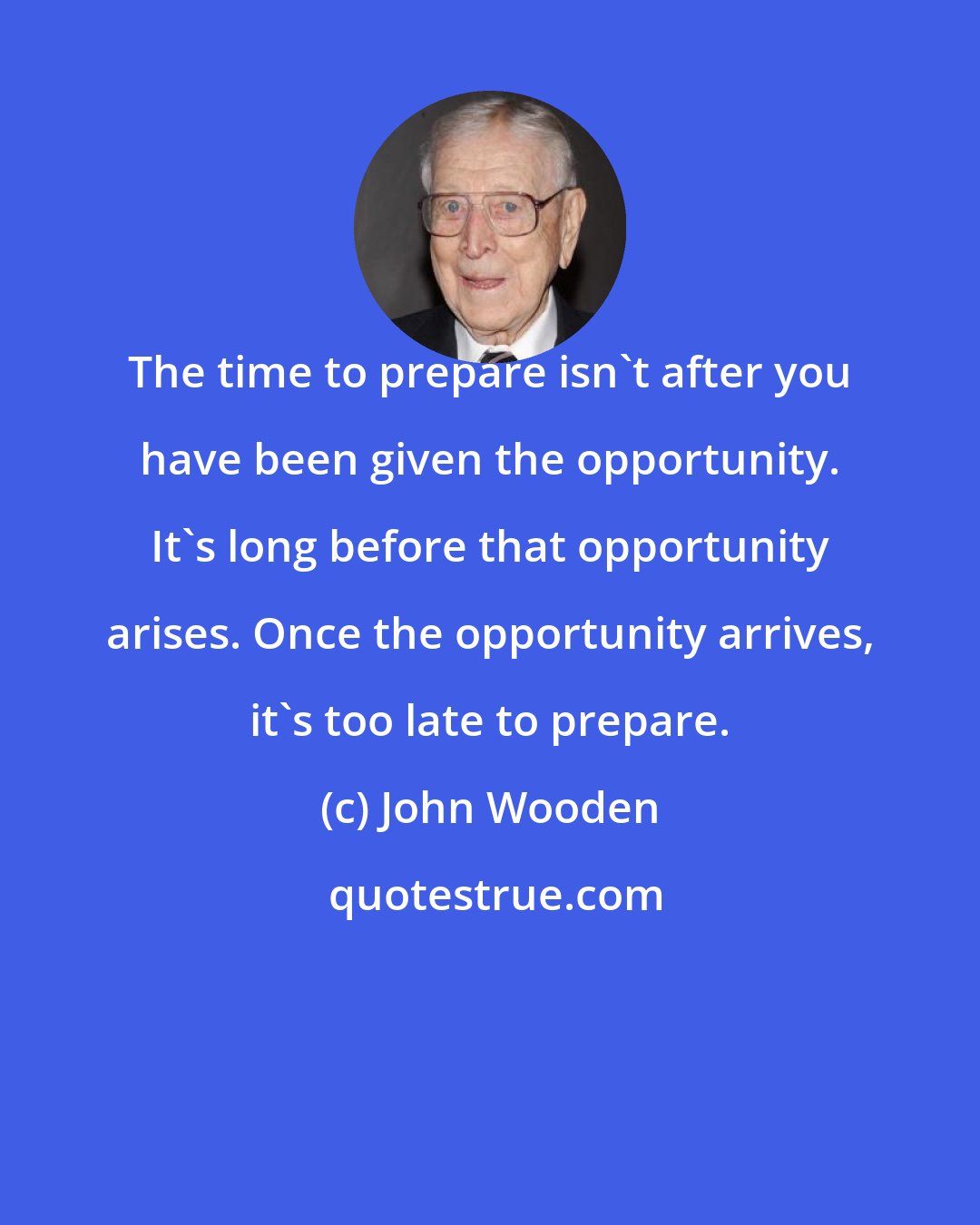 John Wooden: The time to prepare isn't after you have been given the opportunity. It's long before that opportunity arises. Once the opportunity arrives, it's too late to prepare.