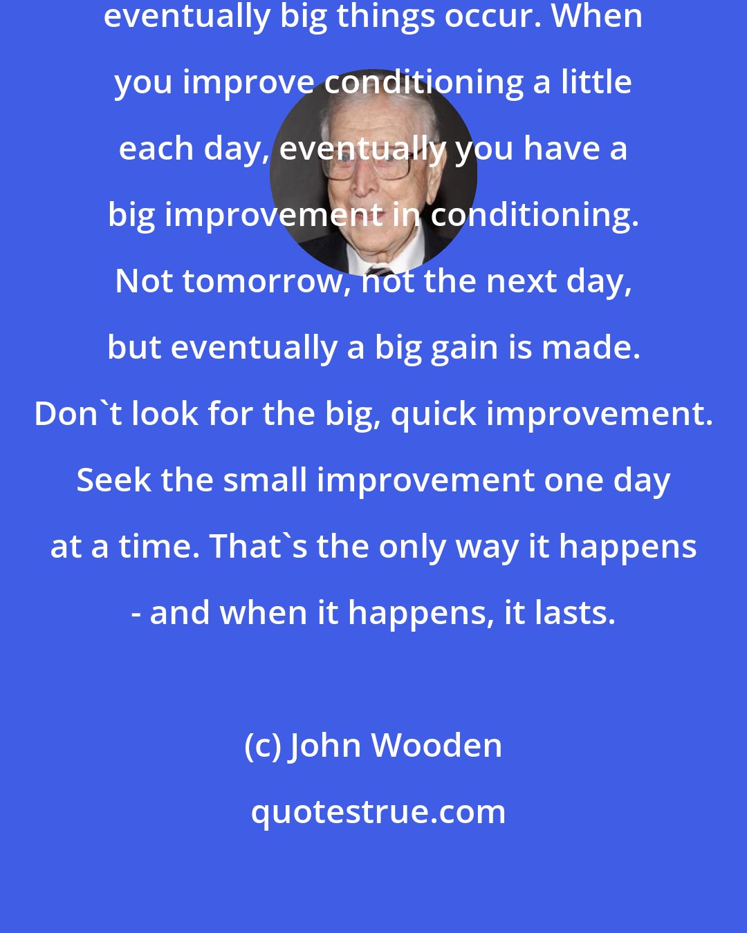 John Wooden: When you improve a little each day, eventually big things occur. When you improve conditioning a little each day, eventually you have a big improvement in conditioning. Not tomorrow, not the next day, but eventually a big gain is made. Don't look for the big, quick improvement. Seek the small improvement one day at a time. That's the only way it happens - and when it happens, it lasts.