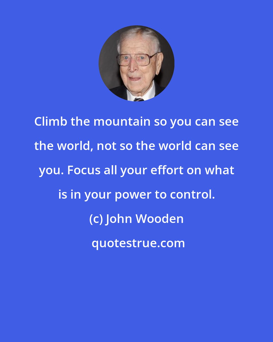 John Wooden: Climb the mountain so you can see the world, not so the world can see you. Focus all your effort on what is in your power to control.