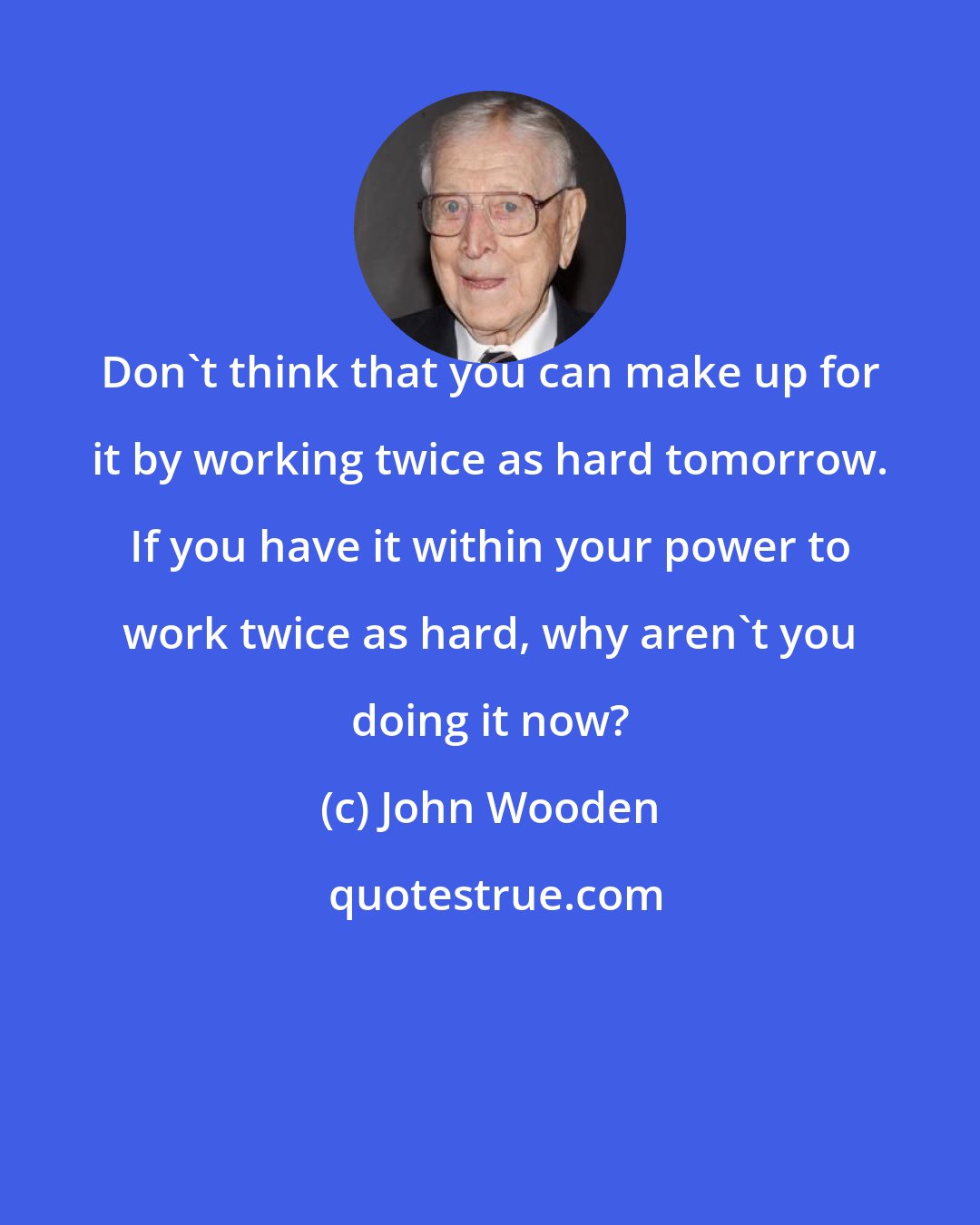 John Wooden: Don't think that you can make up for it by working twice as hard tomorrow. If you have it within your power to work twice as hard, why aren't you doing it now?