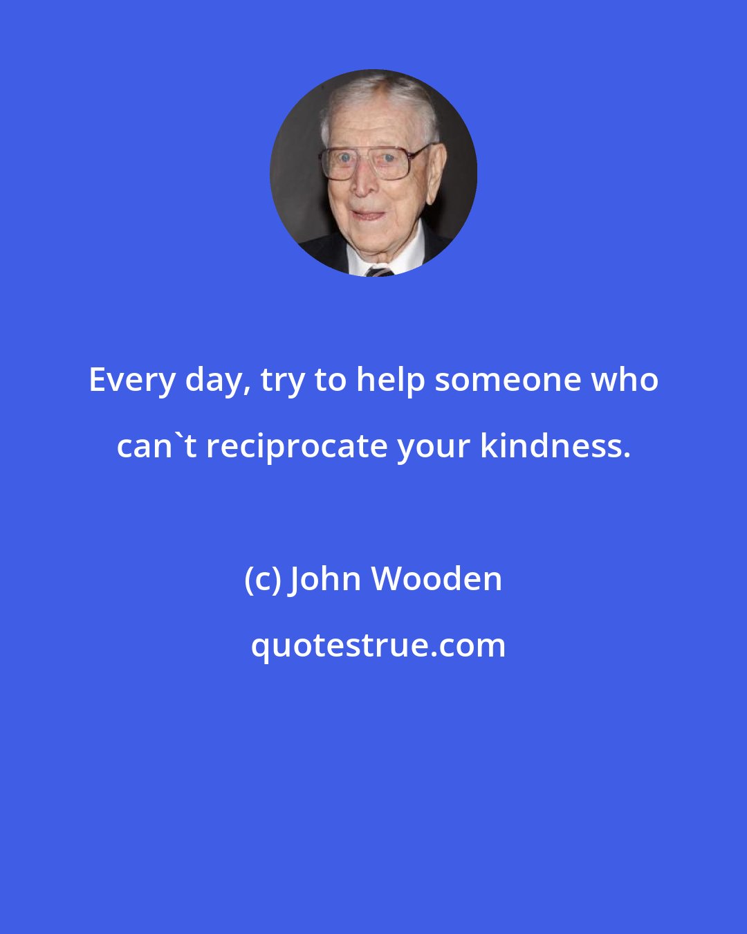 John Wooden: Every day, try to help someone who can't reciprocate your kindness.