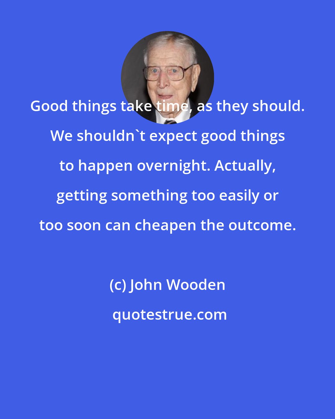 John Wooden: Good things take time, as they should. We shouldn't expect good things to happen overnight. Actually, getting something too easily or too soon can cheapen the outcome.