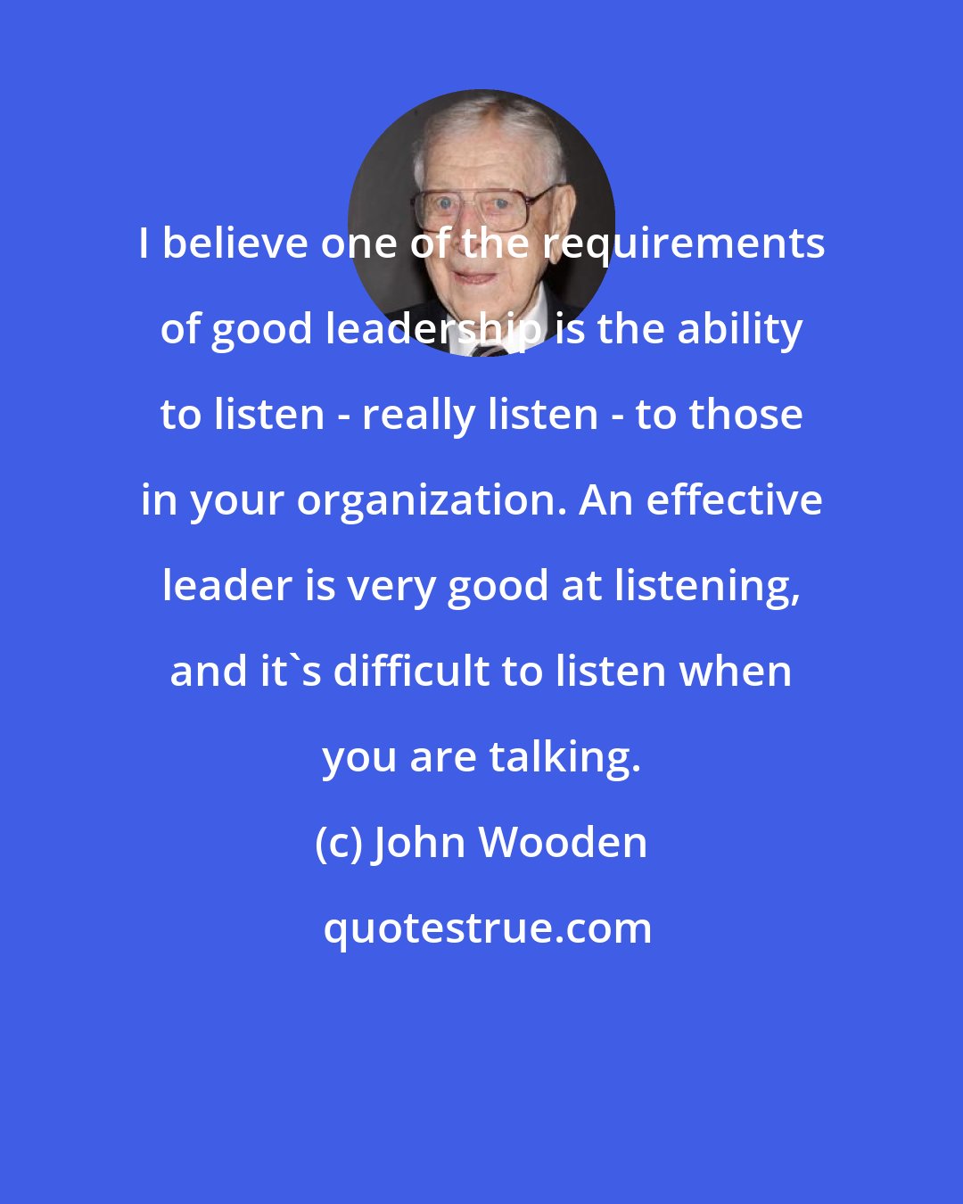 John Wooden: I believe one of the requirements of good leadership is the ability to listen - really listen - to those in your organization. An effective leader is very good at listening, and it's difficult to listen when you are talking.
