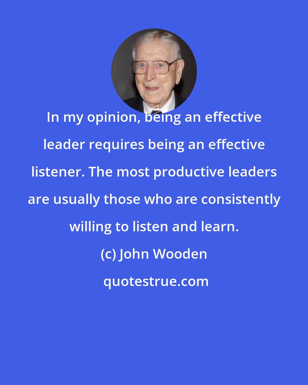 John Wooden: In my opinion, being an effective leader requires being an effective listener. The most productive leaders are usually those who are consistently willing to listen and learn.