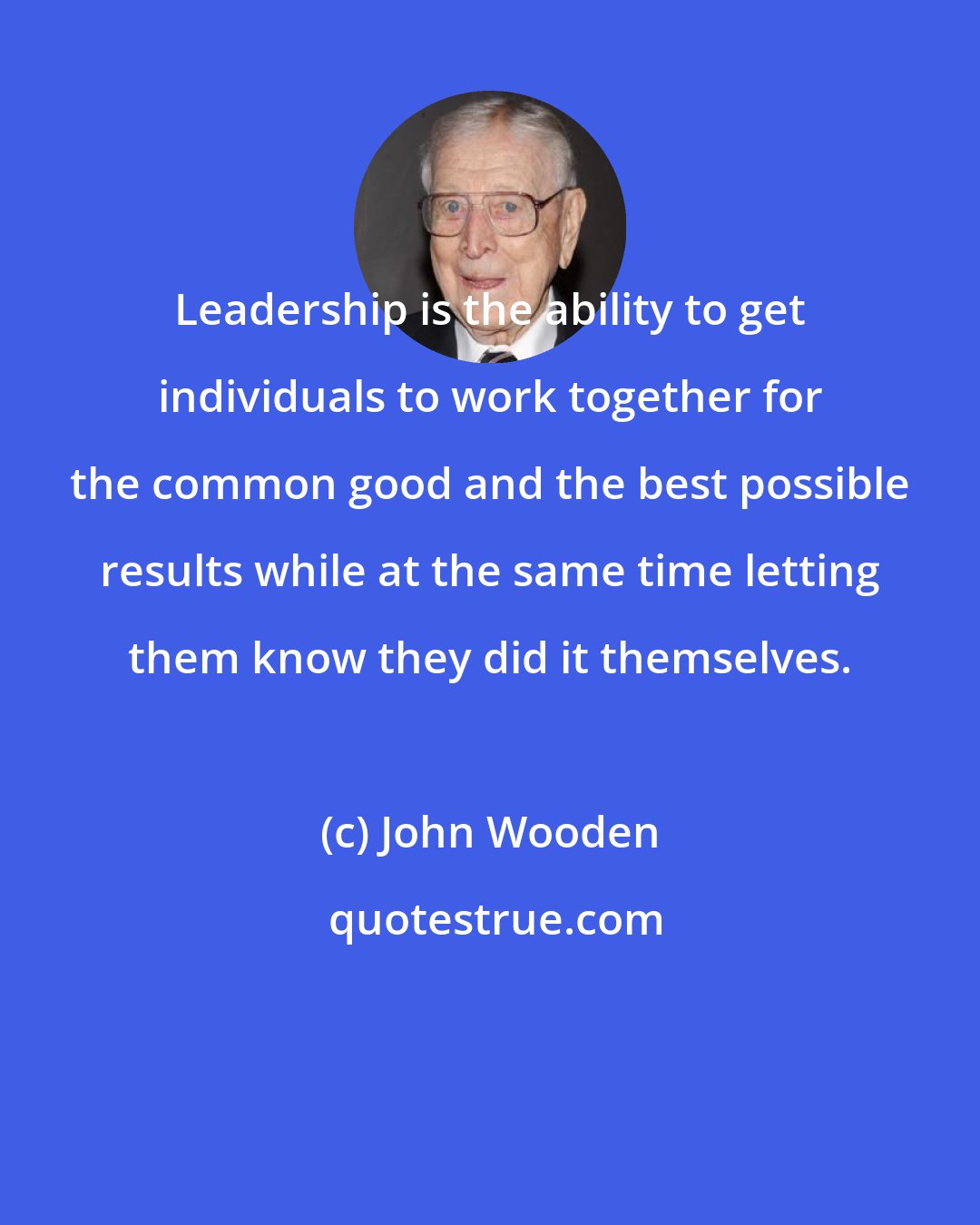 John Wooden: Leadership is the ability to get individuals to work together for the common good and the best possible results while at the same time letting them know they did it themselves.