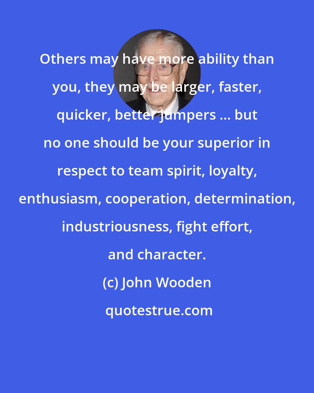 John Wooden: Others may have more ability than you, they may be larger, faster, quicker, better jumpers ... but no one should be your superior in respect to team spirit, loyalty, enthusiasm, cooperation, determination, industriousness, fight effort, and character.