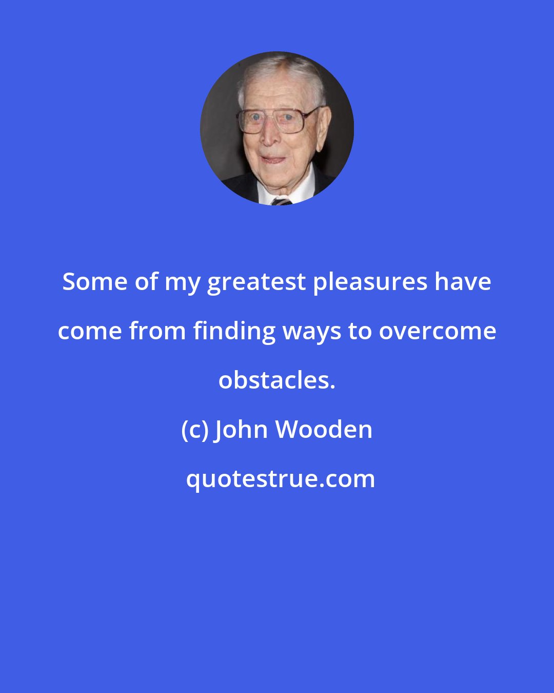 John Wooden: Some of my greatest pleasures have come from finding ways to overcome obstacles.