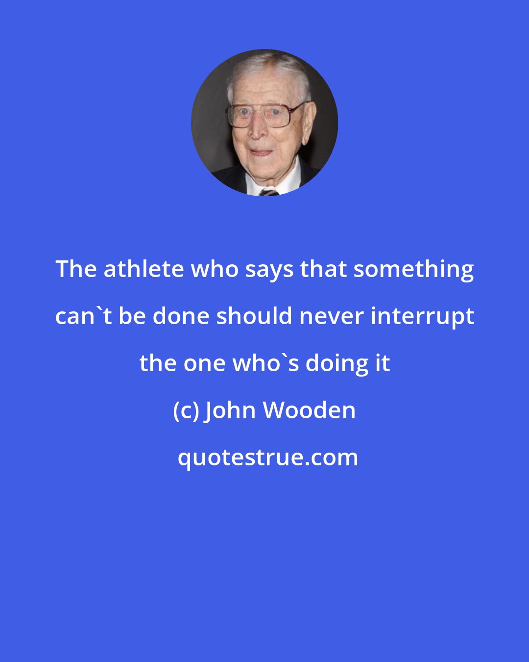 John Wooden: The athlete who says that something can't be done should never interrupt the one who's doing it