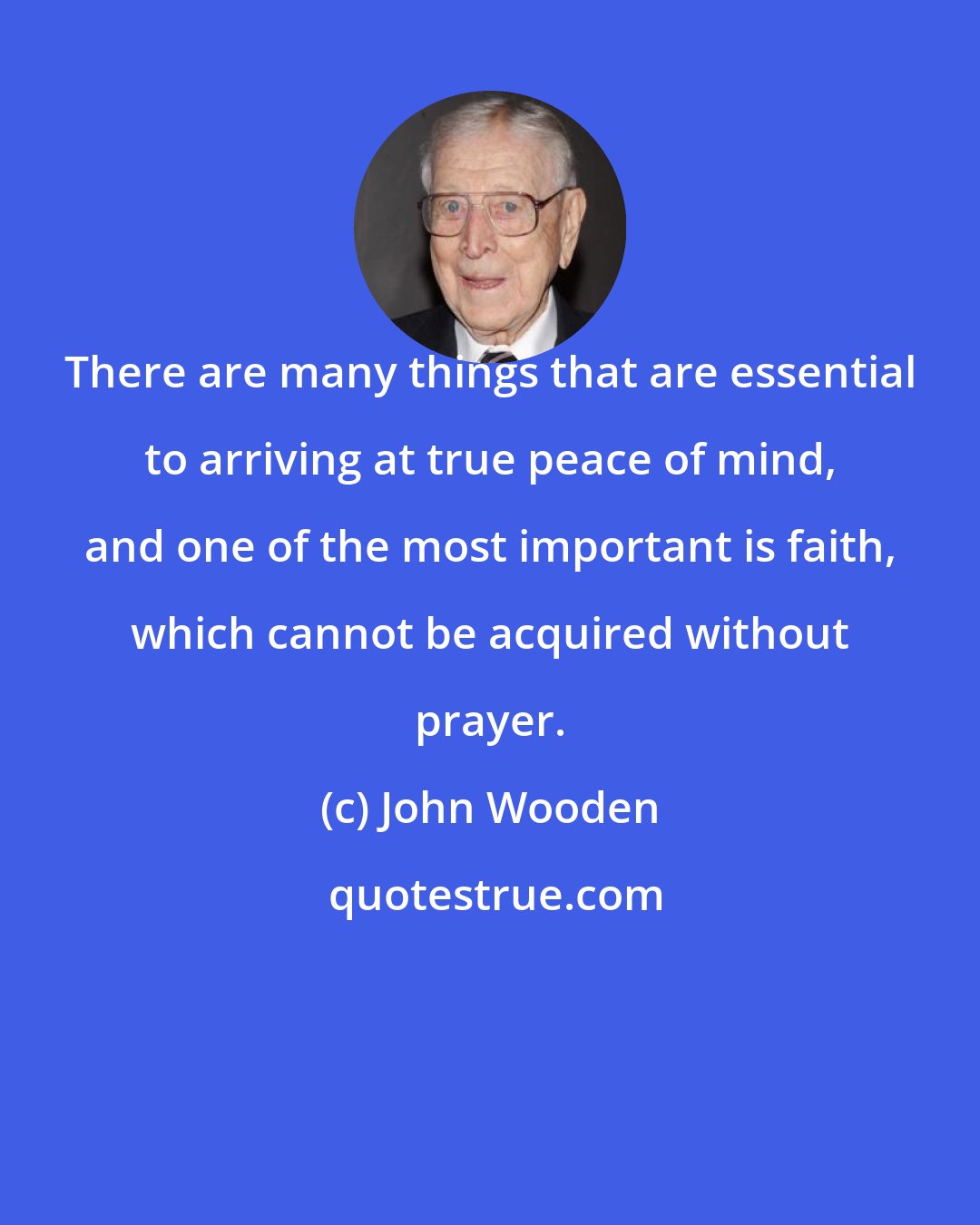 John Wooden: There are many things that are essential to arriving at true peace of mind, and one of the most important is faith, which cannot be acquired without prayer.