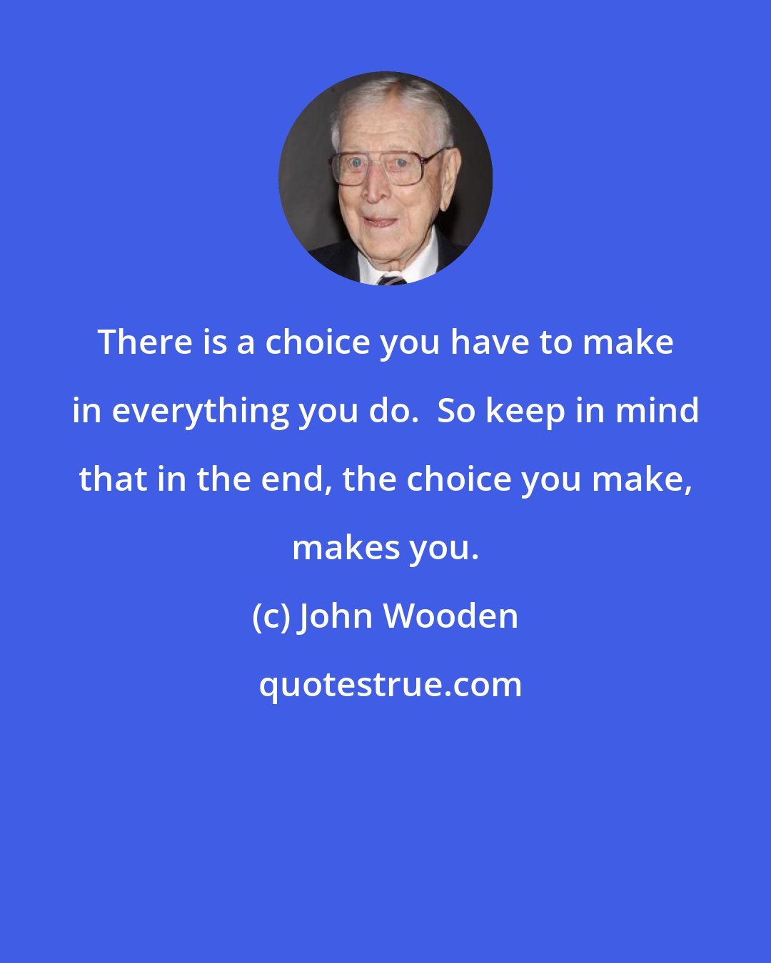 John Wooden: There is a choice you have to make in everything you do.  So keep in mind that in the end, the choice you make, makes you.