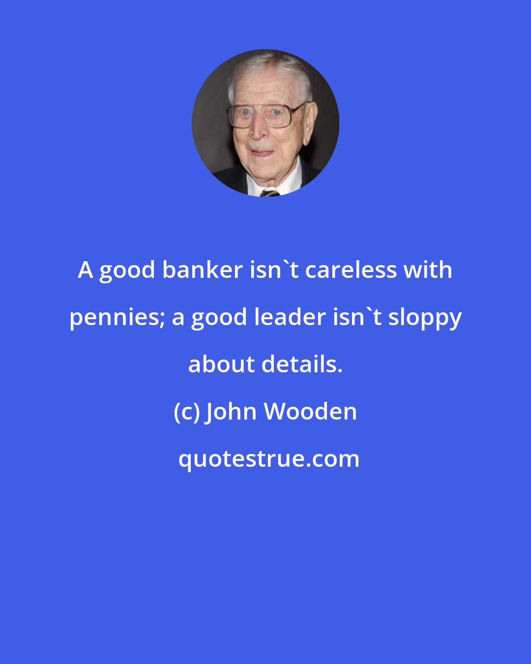 John Wooden: A good banker isn't careless with pennies; a good leader isn't sloppy about details.