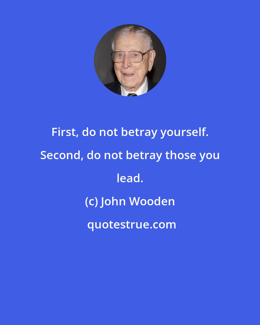 John Wooden: First, do not betray yourself. Second, do not betray those you lead.