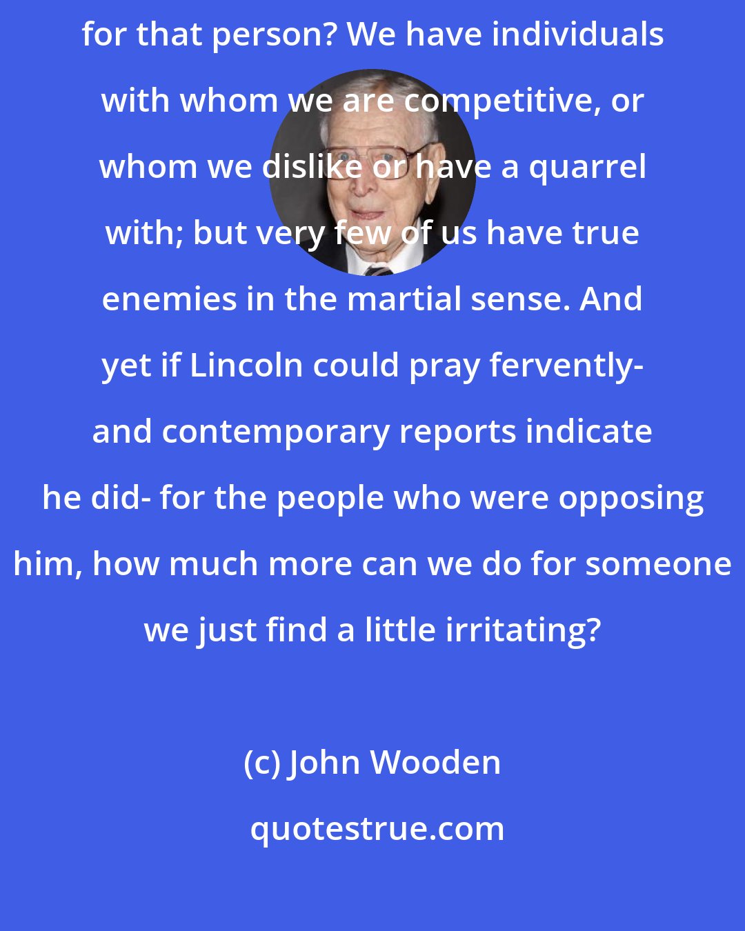 John Wooden: How many of us have conflicts with someone else- and how many of us pray for that person? We have individuals with whom we are competitive, or whom we dislike or have a quarrel with; but very few of us have true enemies in the martial sense. And yet if Lincoln could pray fervently- and contemporary reports indicate he did- for the people who were opposing him, how much more can we do for someone we just find a little irritating?