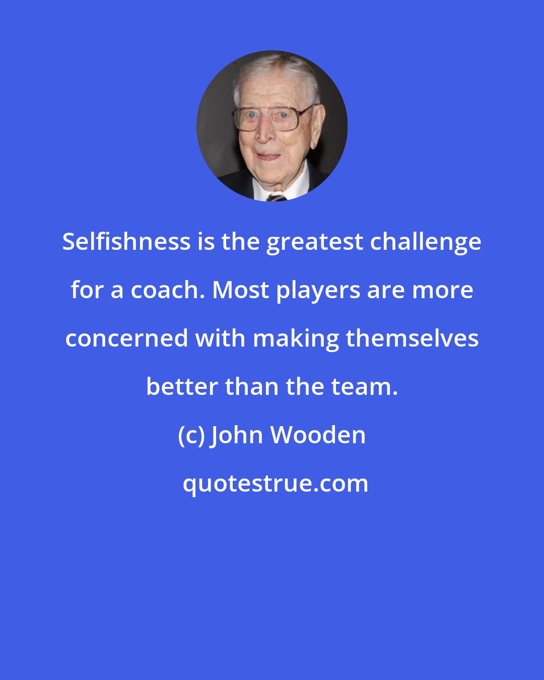 John Wooden: Selfishness is the greatest challenge for a coach. Most players are more concerned with making themselves better than the team.