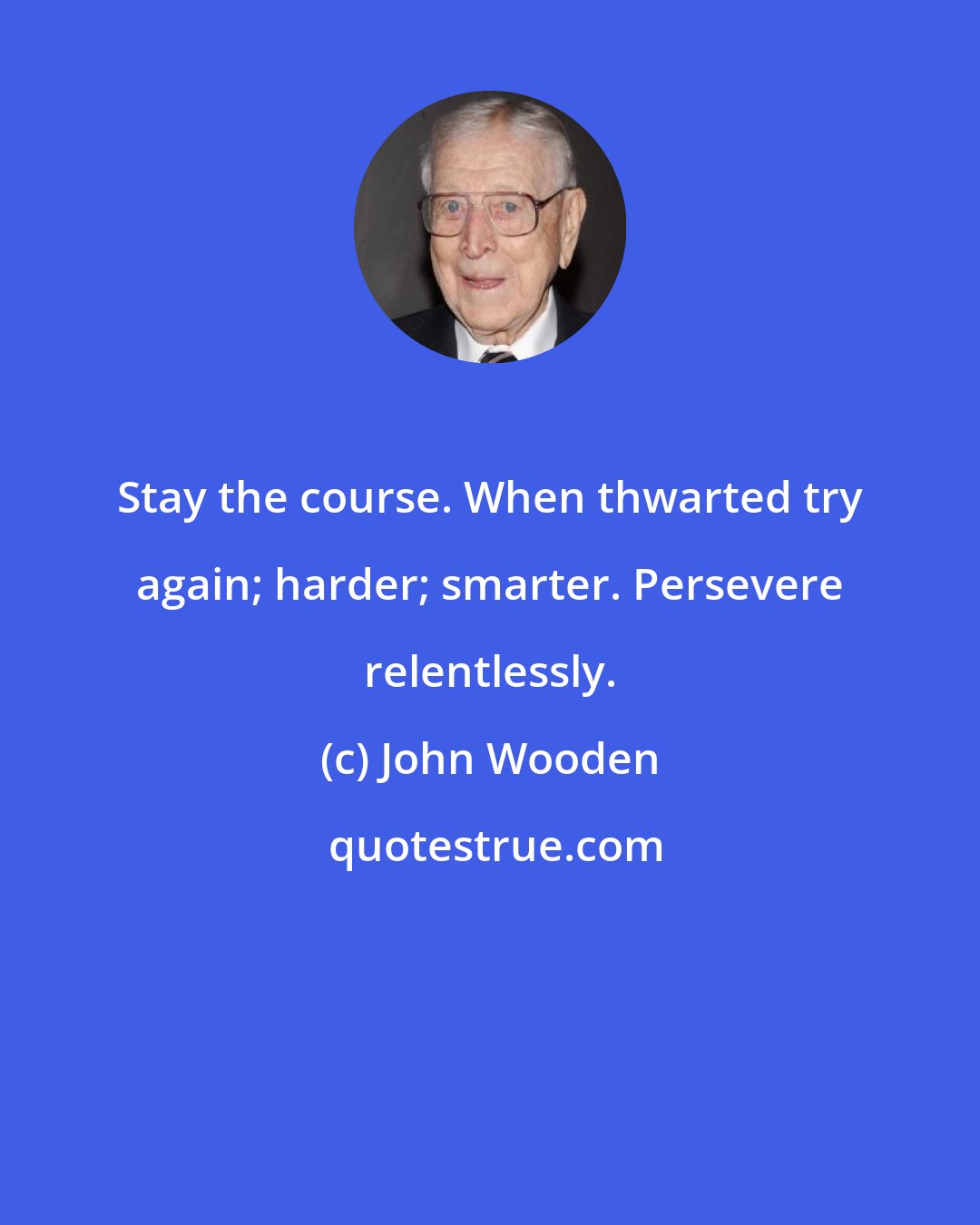 John Wooden: Stay the course. When thwarted try again; harder; smarter. Persevere relentlessly.