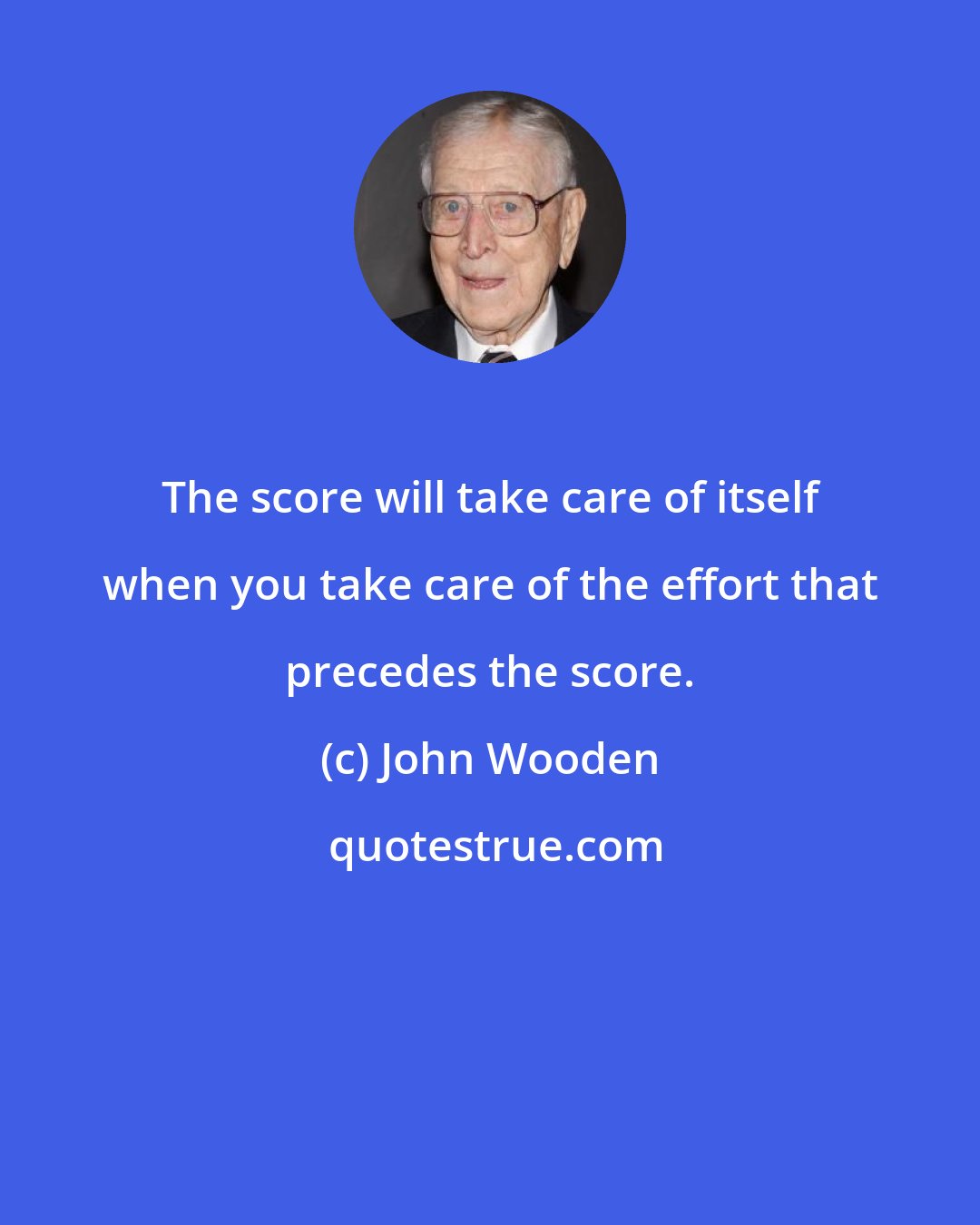 John Wooden: The score will take care of itself when you take care of the effort that precedes the score.