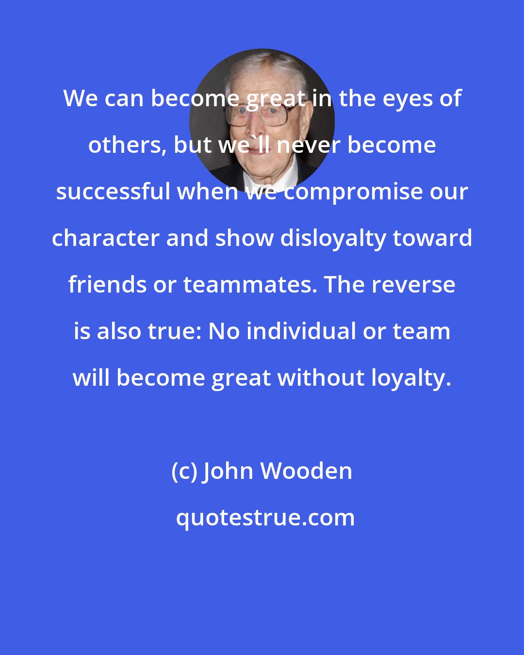 John Wooden: We can become great in the eyes of others, but we'll never become successful when we compromise our character and show disloyalty toward friends or teammates. The reverse is also true: No individual or team will become great without loyalty.