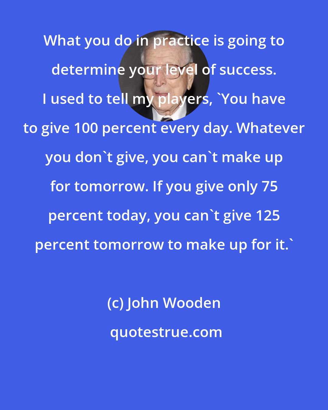 John Wooden: What you do in practice is going to determine your level of success. I used to tell my players, 'You have to give 100 percent every day. Whatever you don't give, you can't make up for tomorrow. If you give only 75 percent today, you can't give 125 percent tomorrow to make up for it.'